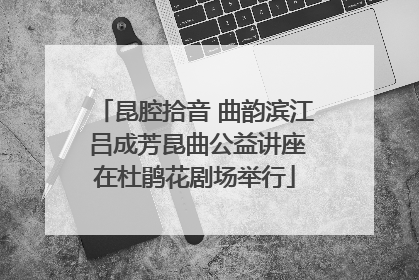 昆腔拾音 曲韵滨江 吕成芳昆曲公益讲座在杜鹃花剧场举行