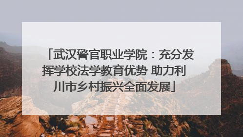 武汉警官职业学院：充分发挥学校法学教育优势 助力利川市乡村振兴全面发展