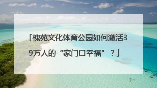 槐苑文化体育公园如何激活39万人的“家门口幸福”？