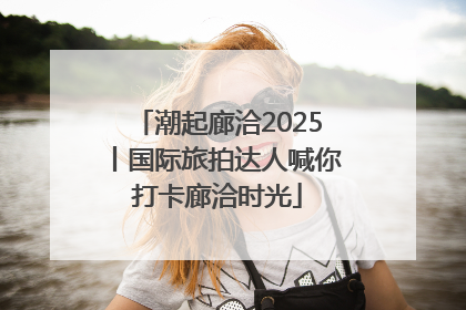 潮起廊洽2025丨国际旅拍达人喊你打卡廊洽时光