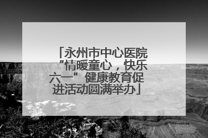永州市中心医院“情暖童心，快乐六一”健康教育促进活动圆满举办