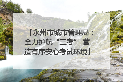 永州市城市管理局：全力护航“三考” 营造有序安心考试环境