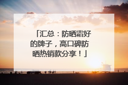 汇总：防晒霜好的牌子，高口碑防晒热销款分享！