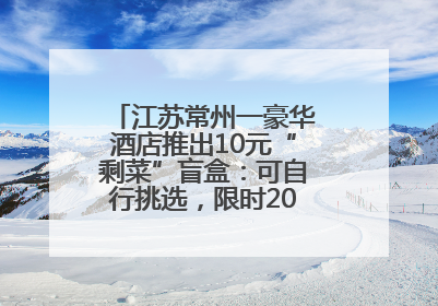 江苏常州一豪华酒店推出10元“剩菜”盲盒：可自行挑选，限时20分钟，仅限外带
