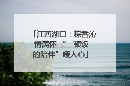 江西湖口：粽香沁 情满怀 “一顿饭的陪伴”暖人心