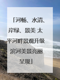 河畅、水清、岸绿、景美 太平河畔景观升级 滨河美景亮丽呈现