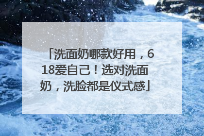 洗面奶哪款好用，618爱自己！选对洗面奶，洗脸都是仪式感