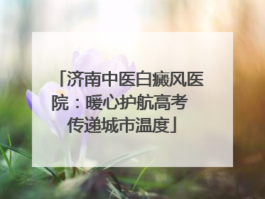 济南中医白癜风医院：暖心护航高考 传递城市温度