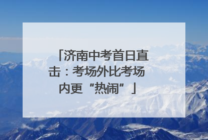 济南中考首日直击：考场外比考场内更“热闹”