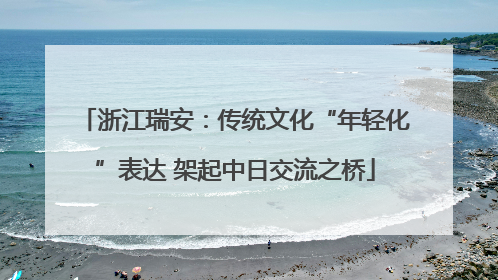 浙江瑞安：传统文化“年轻化”表达 架起中日交流之桥