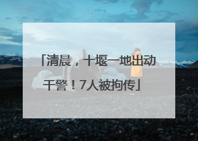 清晨，十堰一地出动干警！7人被拘传