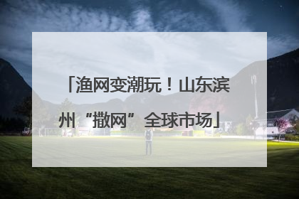 渔网变潮玩！山东滨州“撒网”全球市场