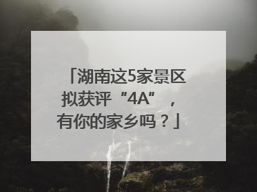 湖南这5家景区拟获评“4A”，有你的家乡吗？