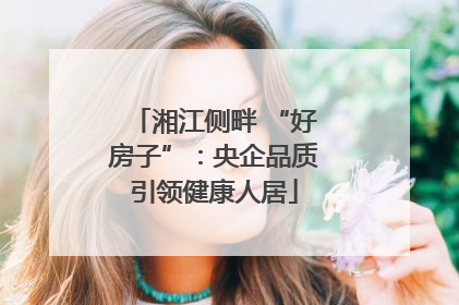 湘江侧畔 “好房子”：央企品质引领健康人居