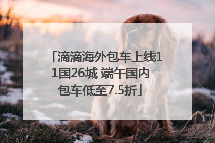 滴滴海外包车上线11国26城 端午国内包车低至7.5折