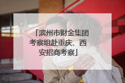 滨州市财金集团考察组赴重庆、西安招商考察