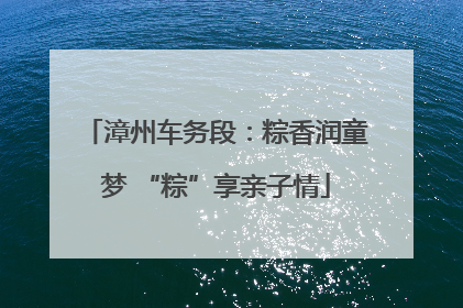漳州车务段：粽香润童梦 “粽”享亲子情