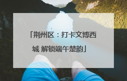 荆州区：打卡文博西城 解锁端午楚韵