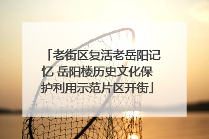 老街区复活老岳阳记忆 岳阳楼历史文化保护利用示范片区开街