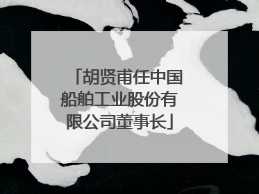 胡贤甫任中国船舶工业股份有限公司董事长