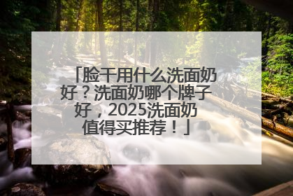 脸干用什么洗面奶好？洗面奶哪个牌子好，2025洗面奶值得买推荐！