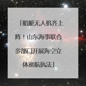 船艇无人机齐上阵！山东海事联合多部门开展海空立体巡航执法