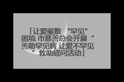 让爱驱散 “罕见” 困境 市慈善总会开展“善助罕见病 让爱不罕见”救助慰问活动
