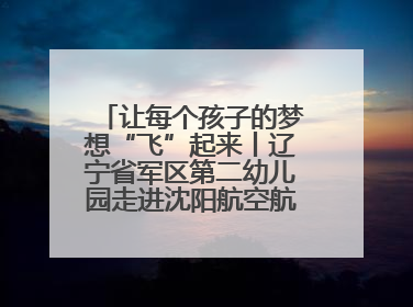 让每个孩子的梦想“飞”起来丨辽宁省军区第二幼儿园走进沈阳航空航天大学开展爱国主义教育