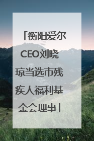 衡阳爱尔CEO刘晓琼当选市残疾人福利基金会理事