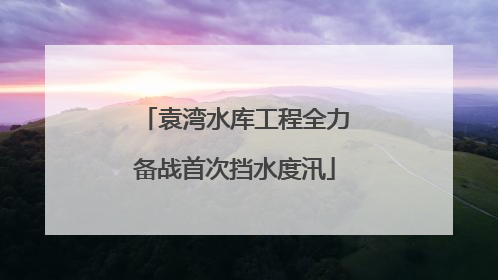 袁湾水库工程全力备战首次挡水度汛