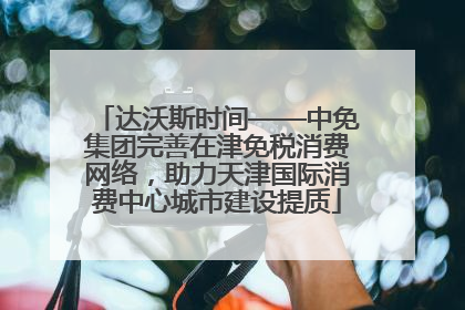 达沃斯时间——中免集团完善在津免税消费网络，助力天津国际消费中心城市建设提质