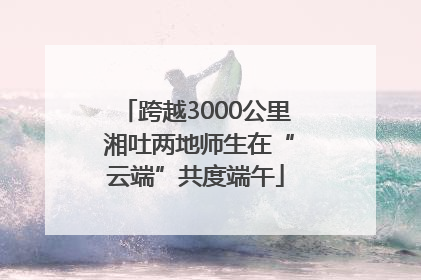跨越3000公里 湘吐两地师生在“云端”共度端午