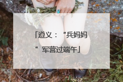遵义：“兵妈妈”军营过端午