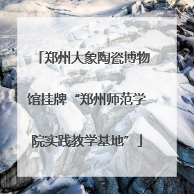 郑州大象陶瓷博物馆挂牌“郑州师范学院实践教学基地”