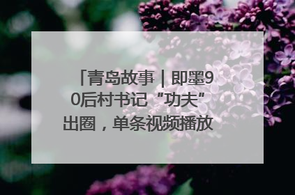 青岛故事｜即墨90后村书记“功夫”出圈，单条视频播放量过600万