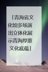 青海省文化馆多场演出立体化展示青海厚重文化底蕴