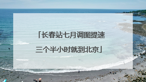 长春站七月调图提速 三个半小时就到北京