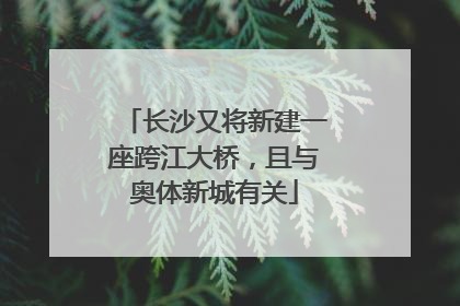 长沙又将新建一座跨江大桥，且与奥体新城有关
