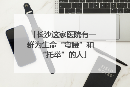 长沙这家医院有一群为生命“弯腰”和“托举”的人