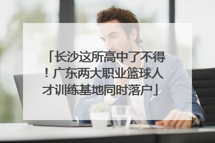 长沙这所高中了不得！广东两大职业篮球人才训练基地同时落户