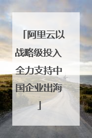阿里云以战略级投入全力支持中国企业出海