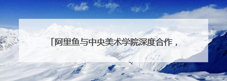 阿里鱼与中央美术学院深度合作，助力中央美院毕业季IP开发创新