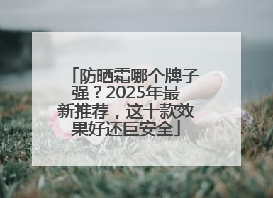 防晒霜哪个牌子强？2025年最新推荐，这十款效果好还巨安全
