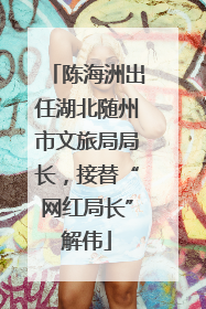 陈海洲出任湖北随州市文旅局局长，接替“网红局长”解伟