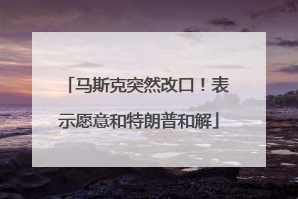 马斯克突然改口！表示愿意和特朗普和解