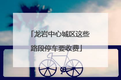 龙岩中心城区这些路段停车要收费