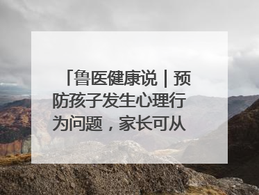 鲁医健康说｜预防孩子发生心理行为问题，家长可从这几方面着手