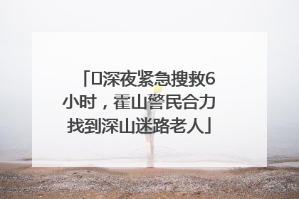 ﻿深夜紧急搜救6小时，霍山警民合力找到深山迷路老人