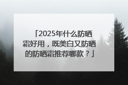 2025年什么防晒霜好用，既美白又防晒的防晒霜推荐哪款？