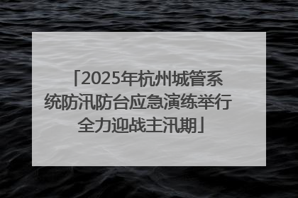 2025年杭州城管系统防汛防台应急演练举行 全力迎战主汛期